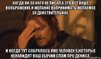 когда ни за кого не писал,а это всё ваше воображение и желание вопринимать желаемое за действительное. и когда тут собралось уже человек 5,которые ненавидят ваш ебучий спам про дениса.