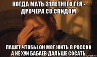 когда мать 31летнего гея - дрочера со спидом пашет чтобы он мог жить в россии а не хуи бабаев дальше сосать