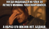 когда кидаешься на член 30 летнего мужика. член понравился. а образ его жизни-нет. бедная.