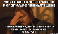 у людей самое главное-это развитый мозг. сначала мозг принимает решение - потом реализуется действие. у вас почеиу-то наоборот,но мозг все равно не хочет включаться.