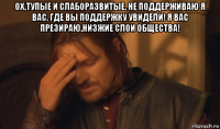 ох,тупые и слаборазвитые. не поддерживаю я вас. где вы поддержку увидели! я вас презираю,низжие слои общества! 