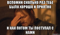 вспомни сколько раз тебе было хорошо и приятно и как потом ты поступал с нами