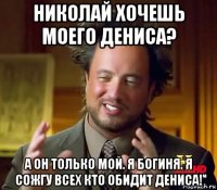 николай хочешь моего дениса? а он только мой. я богиня. я сожгу всех кто обидит дениса!