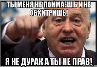 ты меня не поймаешь и не обхитришь! я не дурак а ты не прав!