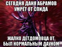 сегодня даня абрамов умрёт от спида жалко детдомовца от был нормальным дауном