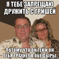 я тебе запрещаю дружить с гришей потому что он гей и он тебя трахнет в обе дыры