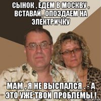 сынок , едем в москву , вставай , опоздаем на электричку мам , я не выспался . - а это уже твои проблемы !