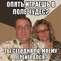 опять играешь в поле чудес? ты сегодня по-моему переигрался?