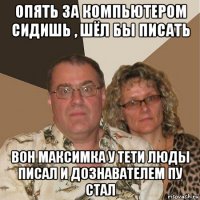 опять за компьютером сидишь , шёл бы писать вон максимка у тети люды писал и дознавателем пу стал