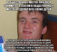 в общественных местах люблю я заниматься сексом в общественных местах я сделал всех своих детей в такси за чат антон в шашлычный филимон шашлычный олег и харитон но осень на дворе деревья в серебре и секс с женой мороз на пустыре снежинки на ресницах таяли я отморизал генеталии остался не законченный роман и в парке на лице