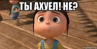 ты ахуел! не? 