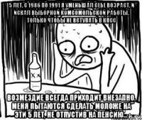 5 лет, с 1986 по 1991 я уменьшал себе возраст, и искал выборной комсомольской работы, только чтобы не вступать в кпсс возмездие всегда приходит внезапно. меня пытаются сделать моложе на эти 5 лет, не отпустив на пенсию...