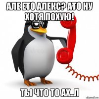 але ето алекс? ато ну хотя похую! ты что то ах..л