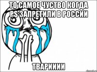 то самое чуство когда ps запретили в россии тварииии