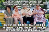 valstybinio socialinio draudimo fondo valdyba prie socialinės apsaugos ir darbo ministerijos. этих жиробесов уродов искуственно культивируют для нового мирового сатаниского порядка. поэтому все люди в литве агрессивные. жирные . охуевшие тупие пизды. там одни мутанты. людей в литве убивают.