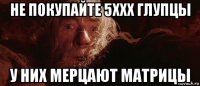 не покупайте 5xxx глупцы у них мерцают матрицы