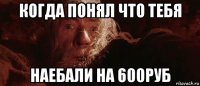 когда понял что тебя наебали на 600руб