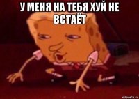 у меня на тебя хуй не встаёт 