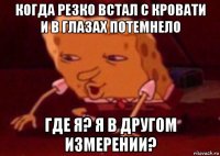 когда резко встал с кровати и в глазах потемнело где я? я в другом измерении?