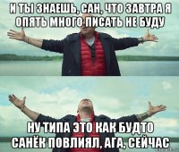 и ты знаешь, сан, что завтра я опять много писать не буду ну типа это как будто санёк повлиял, ага, сейчас