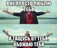 я не просто люблю тебя я тащусь от тебя, обожаю тебя