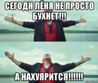 сегодн лёня не просто бухнет!!! а нахуярится!!!!!!