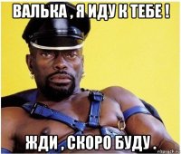 валька , я иду к тебе ! жди , скоро буду .