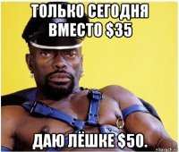 только сегодня вместо $35 даю лёшке $50.