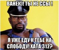 ванек)! ты не ссы ! я уже еду к тебе на слободу! хата 312?