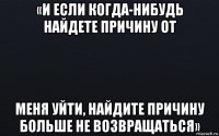 «и если когда-нибудь найдете причину от меня уйти, найдите причину больше не возвращаться»