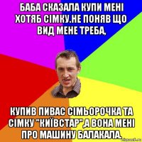 баба сказала купи мені хотяб сімку.не поняв що вид мене треба, купив пивас сімьорочка та сімку "київстар",а вона мені про машину балакала.