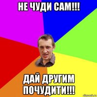 не чуди сам!!! дай другим почудити!!!