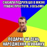 сказала подруга шо в жизні главне простота , у всьому подарив на день народження фуфайку