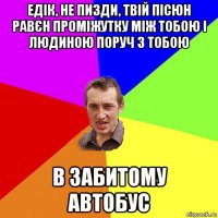 едік, не пизди, твій пісюн равєн проміжутку між тобою і людиною поруч з тобою в забитому автобус