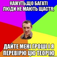 кажуть,що багаті люди не мають щастя, дайте мені гроші і я перевірю цю теорію