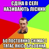 єдіка в селі називають лісник бо постоянно снімає і тягає якісь брьовнна