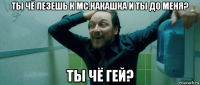 ты чё лезешь к мс.какашка и ты до меня? ты чё гей?