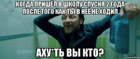 когда пришёл в школу спусня 2 года после того как ты в неё не ходил аху*ть вы кто?