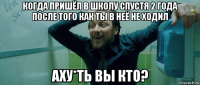 когда пришёл в школу спустя 2 года после того как ты в неё не ходил аху*ть вы кто?