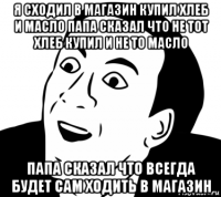 я сходил в магазин купил хлеб и масло папа сказал что не тот хлеб купил и не то масло папа сказал что всегда будет сам ходить в магазин