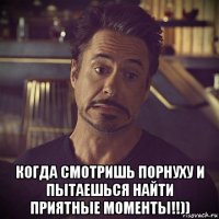  когда смотришь порнуху и пытаешься найти приятные моменты!!))