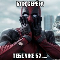 бля,серёга тебе уже 52.....