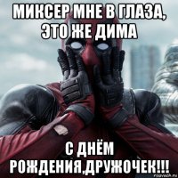 миксер мне в глаза, это же дима с днём рождения,дружочек!!!