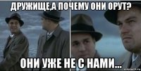 дружище,а почему они орут? они уже не с нами...