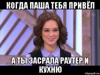 когда паша тебя привёл а ты засрала раутер и кухню