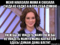 меня наказала мама и сказала сюда не ходит а я про себя думою ли ж бы не увидеть маму ли ж бы не увидеть маму а мама как на зло здесь! думаю дома влетит