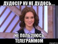 дудосер ну не дудось.... не пользуюсь телеграммом