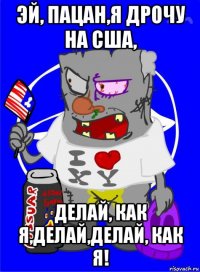 эй, пацан,я дрочу на сша, делай, как я,делай,делай, как я!