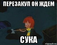 перезакуп он ждем сука