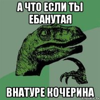 а что если ты ебанутая внатуре кочерина